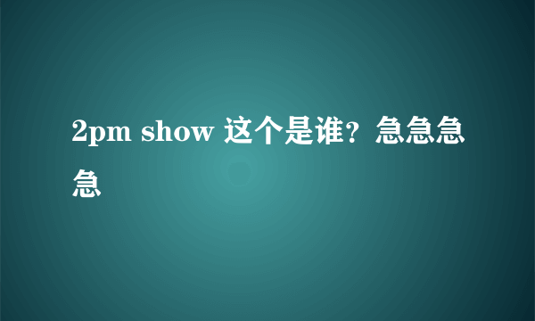 2pm show 这个是谁？急急急急