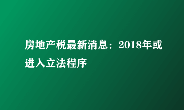 房地产税最新消息：2018年或进入立法程序