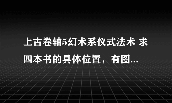 上古卷轴5幻术系仪式法术 求四本书的具体位置，有图更好，谢谢。