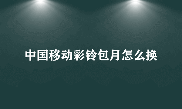 中国移动彩铃包月怎么换