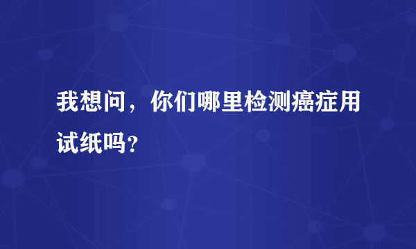 我想问，你们哪里检测癌症用试纸吗？