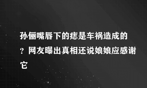 孙俪嘴唇下的痣是车祸造成的？网友曝出真相还说娘娘应感谢它