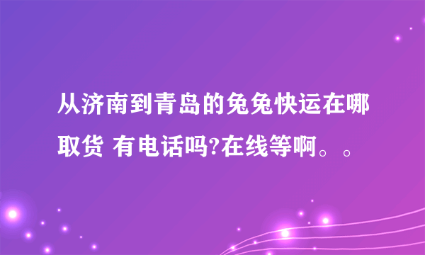 从济南到青岛的兔兔快运在哪取货 有电话吗?在线等啊。。