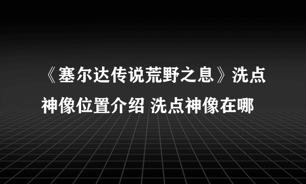 《塞尔达传说荒野之息》洗点神像位置介绍 洗点神像在哪