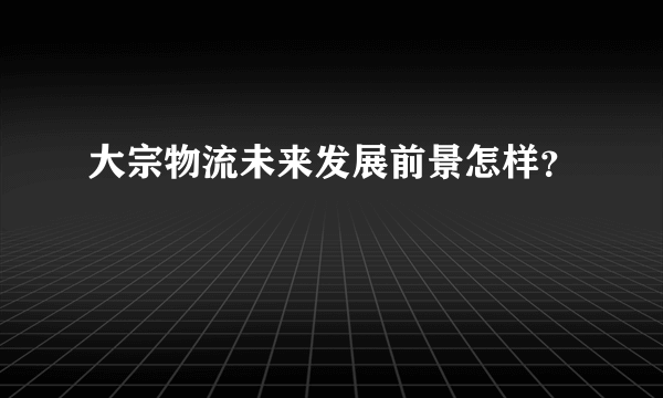 大宗物流未来发展前景怎样？