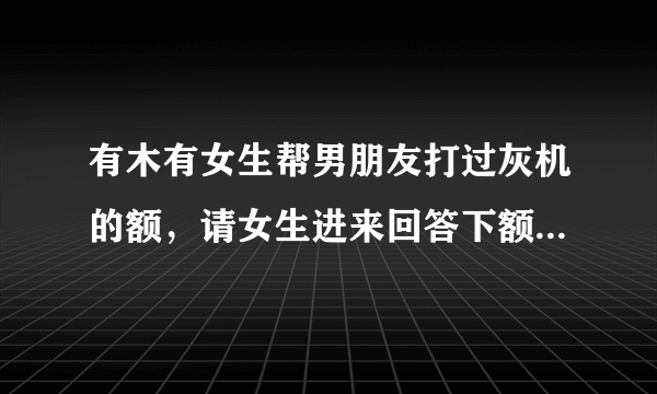 有木有女生帮男朋友打过灰机的额，请女生进来回答下额，谢谢！你们是种神马感觉呢？求解释ING。。。