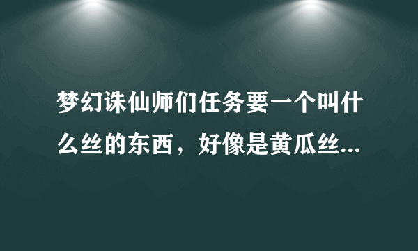 梦幻诛仙师们任务要一个叫什么丝的东西，好像是黄瓜丝或者胡萝卜丝之类的，去哪里弄啊？