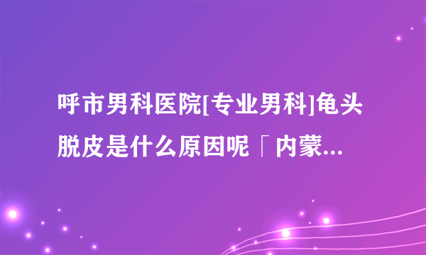 呼市男科医院[专业男科]龟头脱皮是什么原因呢「内蒙古世纪男科医院」