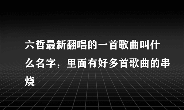 六哲最新翻唱的一首歌曲叫什么名字，里面有好多首歌曲的串烧