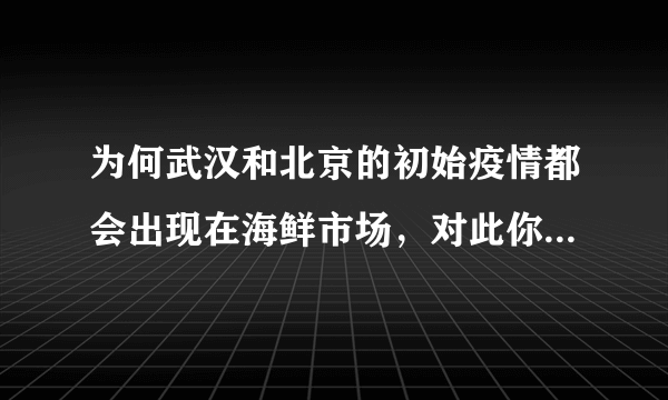 为何武汉和北京的初始疫情都会出现在海鲜市场，对此你怎么看？