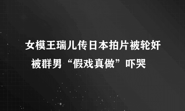 女模王瑞儿传日本拍片被轮奸  被群男“假戏真做”吓哭