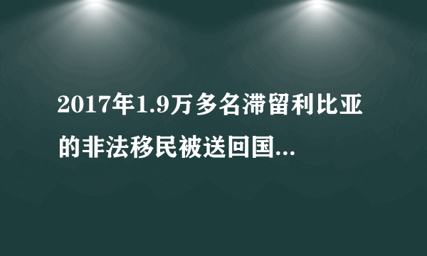 2017年1.9万多名滞留利比亚的非法移民被送回国是真的吗？