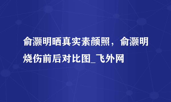 俞灏明晒真实素颜照，俞灏明烧伤前后对比图_飞外网