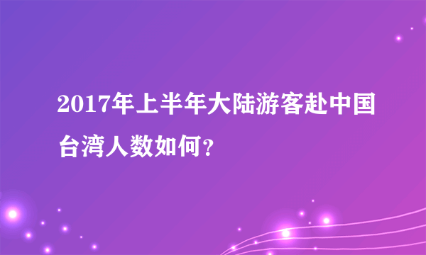 2017年上半年大陆游客赴中国台湾人数如何？