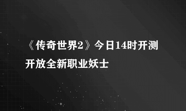 《传奇世界2》今日14时开测 开放全新职业妖士