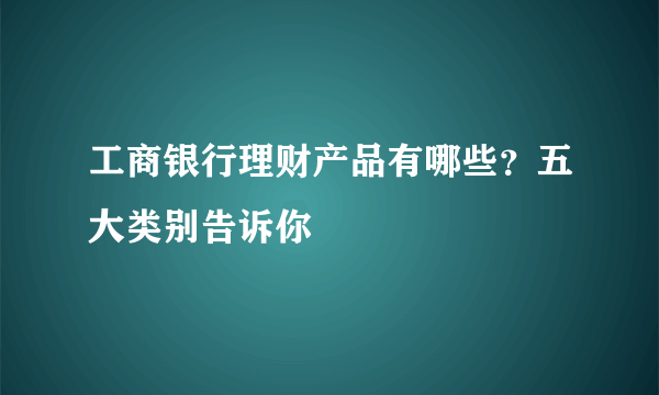 工商银行理财产品有哪些？五大类别告诉你