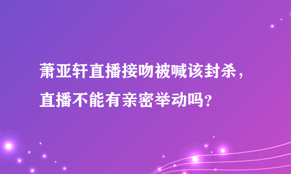 萧亚轩直播接吻被喊该封杀，直播不能有亲密举动吗？