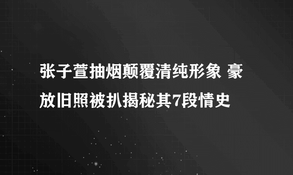 张子萱抽烟颠覆清纯形象 豪放旧照被扒揭秘其7段情史