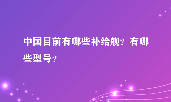 中国目前有哪些补给舰？有哪些型号？