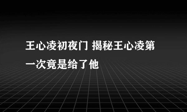 王心凌初夜门 揭秘王心凌第一次竟是给了他