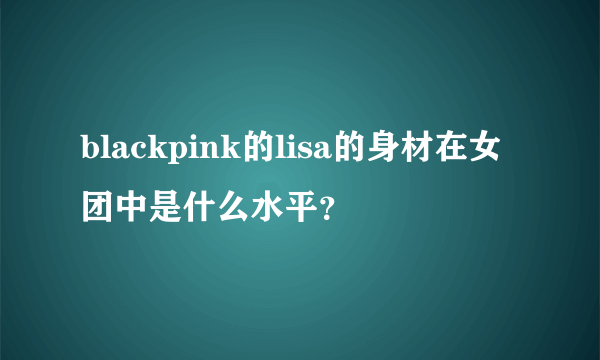 blackpink的lisa的身材在女团中是什么水平？