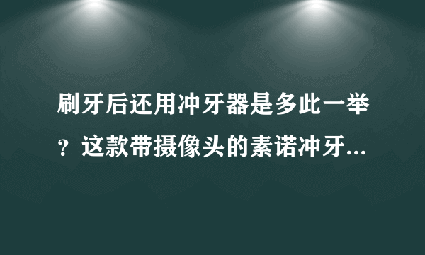 刷牙后还用冲牙器是多此一举？这款带摄像头的素诺冲牙器给你答案