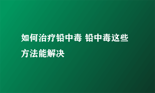 如何治疗铅中毒 铅中毒这些方法能解决