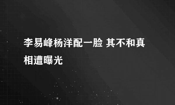 李易峰杨洋配一脸 其不和真相遭曝光