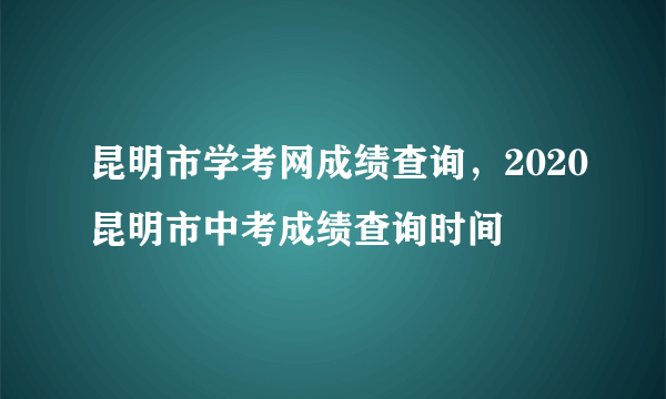 昆明市学考网成绩查询，2020昆明市中考成绩查询时间