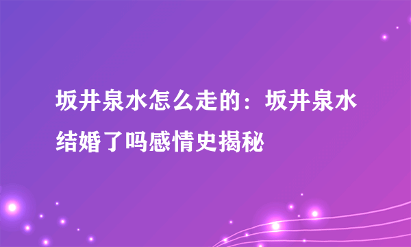 坂井泉水怎么走的：坂井泉水结婚了吗感情史揭秘