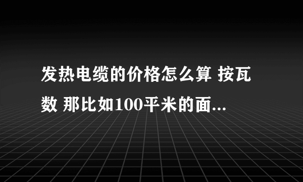 发热电缆的价格怎么算 按瓦数 那比如100平米的面积 需要用多少米 瓦数和米数之间怎么换算 不解啊