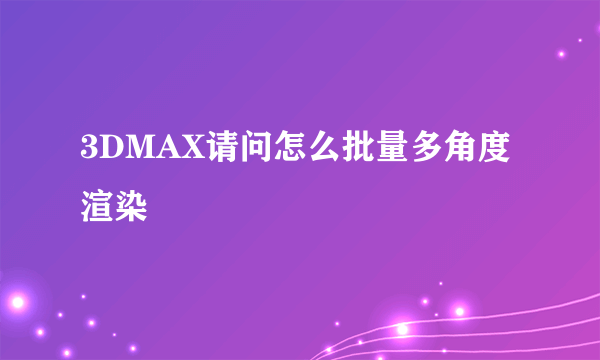 3DMAX请问怎么批量多角度渲染