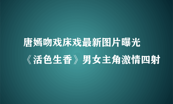 唐嫣吻戏床戏最新图片曝光 《活色生香》男女主角激情四射