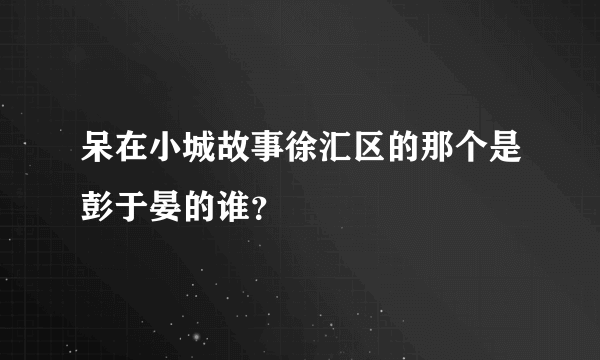 呆在小城故事徐汇区的那个是彭于晏的谁？