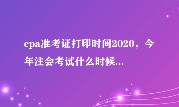 cpa准考证打印时间2020，今年注会考试什么时候打印准考证