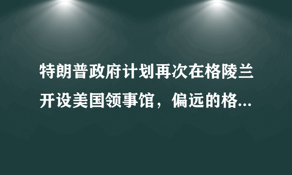 特朗普政府计划再次在格陵兰开设美国领事馆，偏远的格陵兰为何让美方着迷？