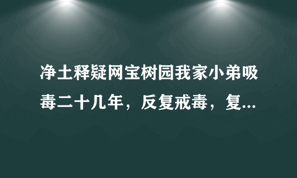 净土释疑网宝树园我家小弟吸毒二十几年，反复戒毒，复吸，很想有一片净土，能让他真正戒掉毒隐