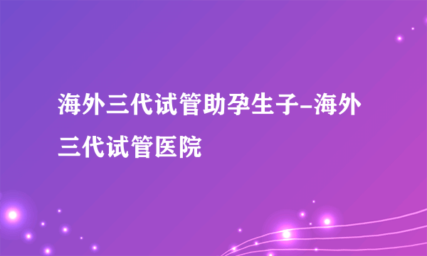 海外三代试管助孕生子-海外三代试管医院