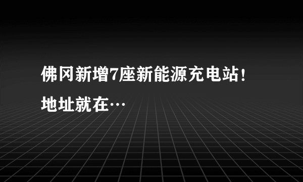 佛冈新增7座新能源充电站！地址就在…