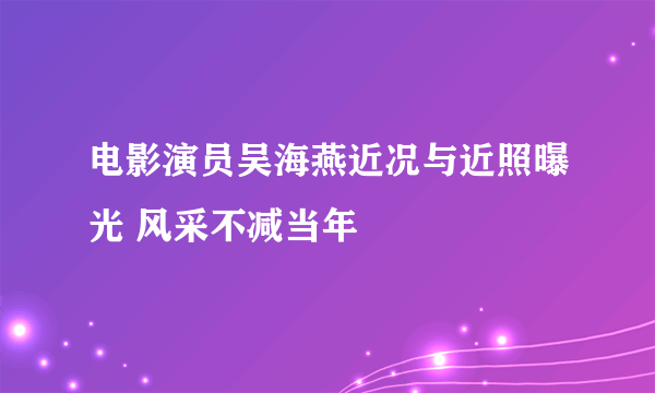 电影演员吴海燕近况与近照曝光 风采不减当年