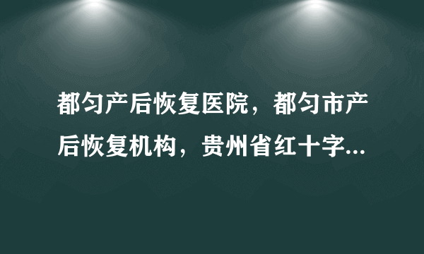 都匀产后恢复医院，都匀市产后恢复机构，贵州省红十字会医院产后私密修复