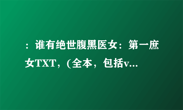 ：谁有绝世腹黑医女：第一庶女TXT，(全本，包括vip部分），请发送到289588646@qq.com