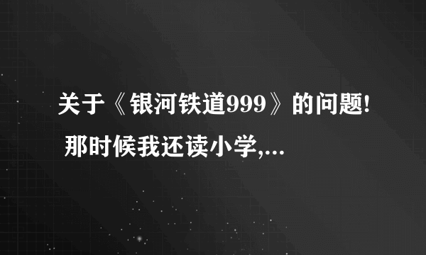 关于《银河铁道999》的问题! 那时候我还读小学,记得不太清楚叫什么名字。但绝对是《银河铁道999》的剧场版