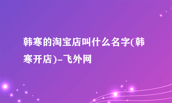 韩寒的淘宝店叫什么名字(韩寒开店)-飞外网