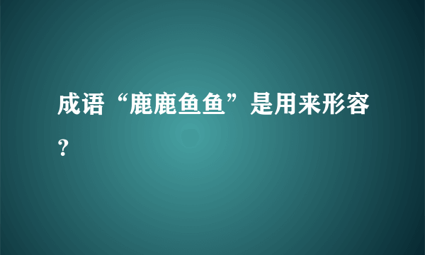 成语“鹿鹿鱼鱼”是用来形容？