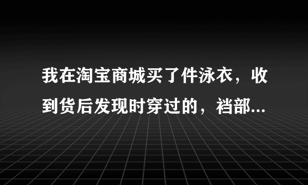 我在淘宝商城买了件泳衣，收到货后发现时穿过的，裆部有尿渍，也没有安全贴，肯定是旧的，卖家让先退货