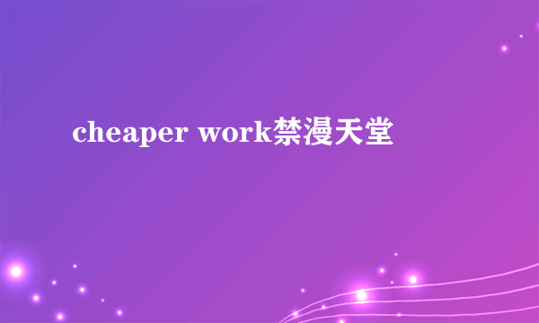 cheaper work禁漫天堂