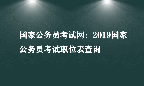 国家公务员考试网：2019国家公务员考试职位表查询