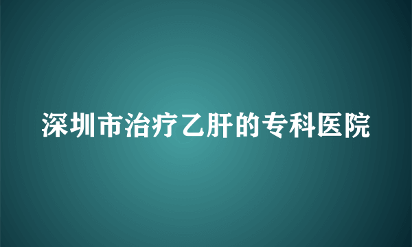 深圳市治疗乙肝的专科医院