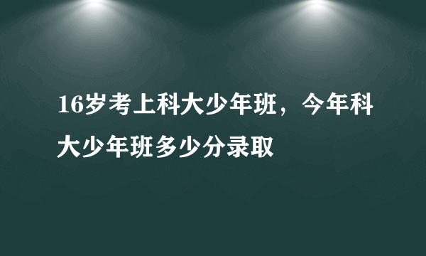 16岁考上科大少年班，今年科大少年班多少分录取